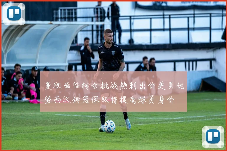 曼联面临转会挑战热刺出价更具优势西汉姆若保级将提高球员身价