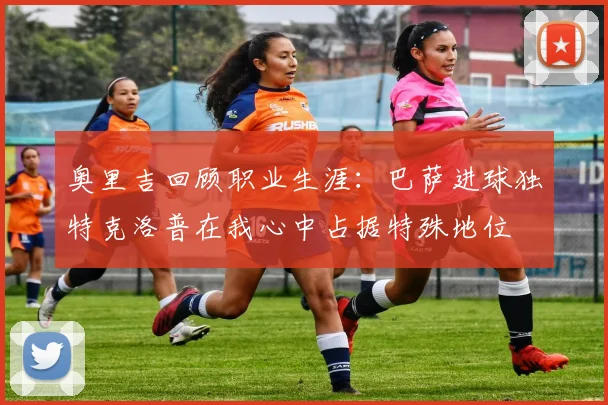 奥里吉回顾职业生涯:巴萨进球独特克洛普在我心中占据特殊地位