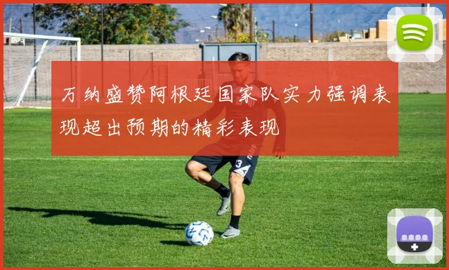 万纳盛赞阿根廷国家队实力强调表现超出预期的精彩表现