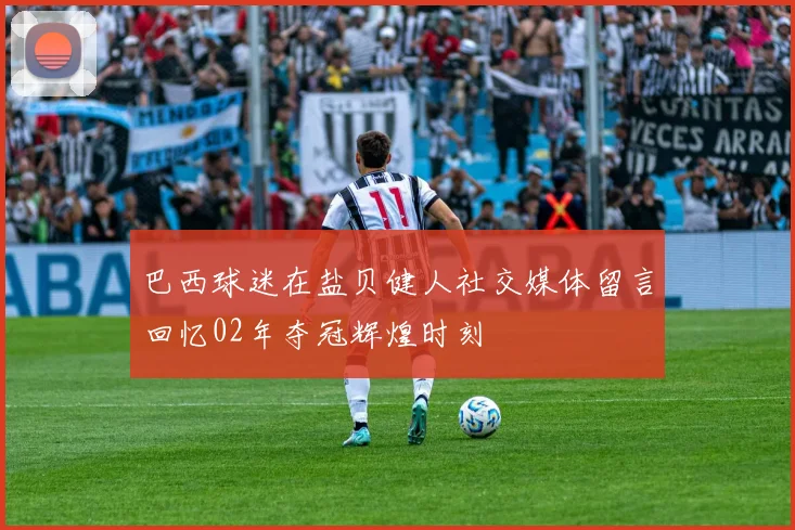 巴西球迷在盐贝健人社交媒体留言回忆02年夺冠辉煌时刻