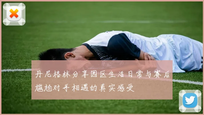 丹尼格林分享园区生活日常与赛后尴尬对手相遇的真实感受