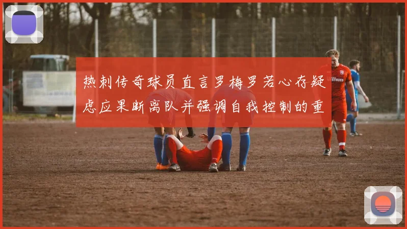 热刺传奇球员直言罗梅罗若心存疑虑应果断离队并强调自我控制的重要性