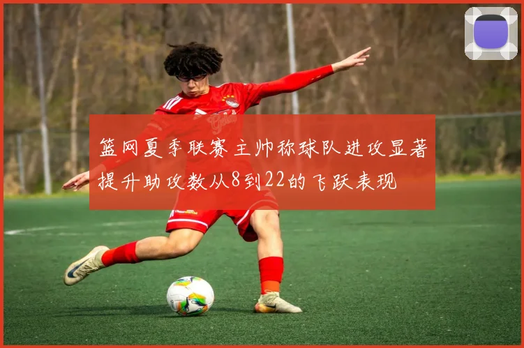 篮网夏季联赛主帅称球队进攻显著提升助攻数从8到22的飞跃表现