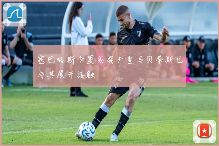 塞巴略斯今夏或离开皇马贝蒂斯已与其展开接触