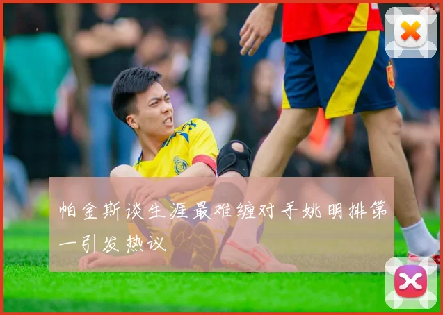 帕金斯谈生涯最难缠对手姚明排第一引发热议