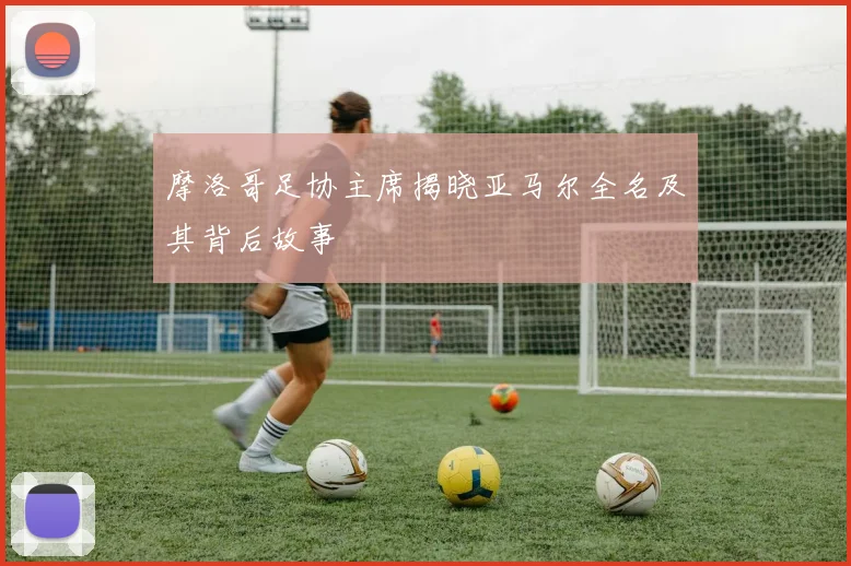 摩洛哥足协主席揭晓亚马尔全名及其背后故事