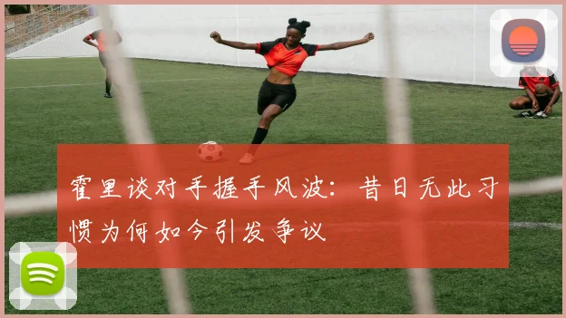 霍里谈对手握手风波：昔日无此习惯为何如今引发争议