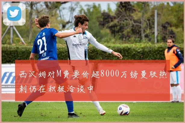 西汉姆对M费要价超8000万镑曼联热刺仍在积极洽谈中