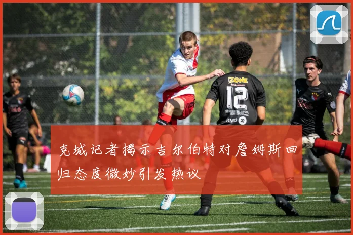 克城记者揭示吉尔伯特对詹姆斯回归态度微妙引发热议
